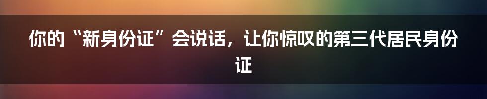 你的“新身份证”会说话，让你惊叹的第三代居民身份证