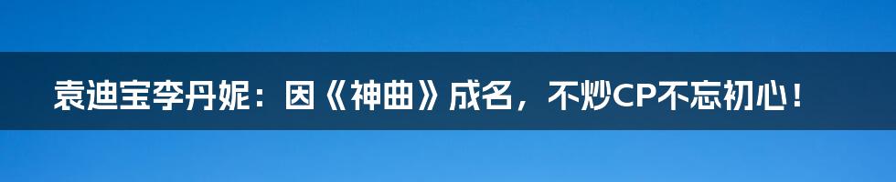 袁迪宝李丹妮：因《神曲》成名，不炒CP不忘初心！