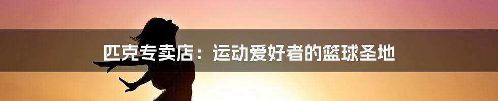 匹克专卖店：运动爱好者的篮球圣地