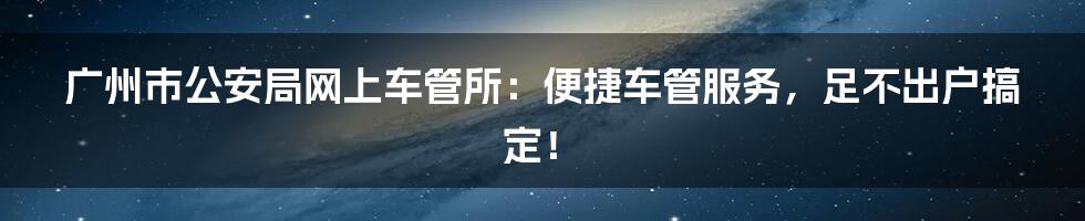 广州市公安局网上车管所：便捷车管服务，足不出户搞定！