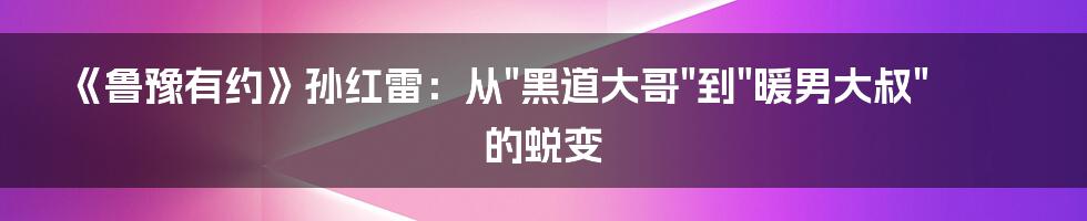 《鲁豫有约》孙红雷：从"黑道大哥"到"暖男大叔"的蜕变