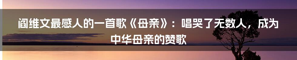 阎维文最感人的一首歌《母亲》：唱哭了无数人，成为中华母亲的赞歌