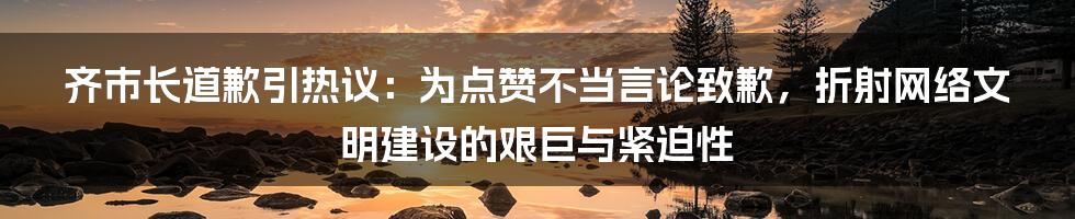 齐市长道歉引热议：为点赞不当言论致歉，折射网络文明建设的艰巨与紧迫性