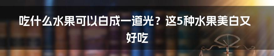 吃什么水果可以白成一道光？这5种水果美白又好吃