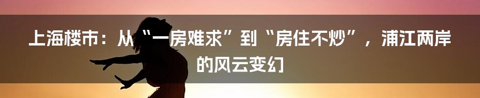 上海楼市：从“一房难求”到“房住不炒”，浦江两岸的风云变幻