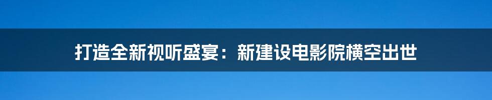 打造全新视听盛宴：新建设电影院横空出世