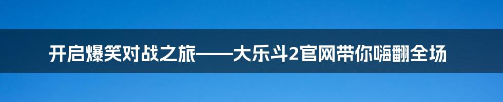 开启爆笑对战之旅——大乐斗2官网带你嗨翻全场