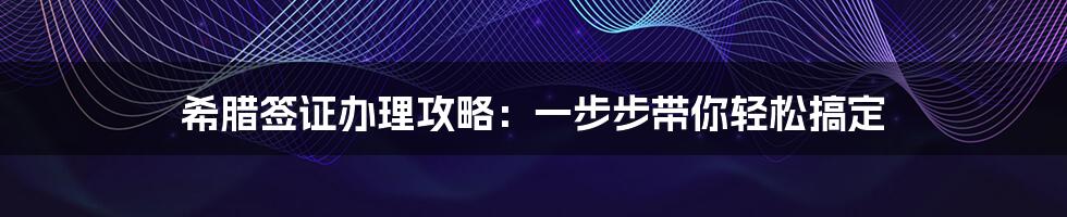 希腊签证办理攻略：一步步带你轻松搞定