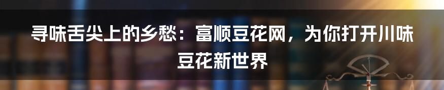 寻味舌尖上的乡愁：富顺豆花网，为你打开川味豆花新世界