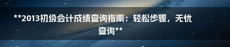 **2013初级会计成绩查询指南：轻松步骤，无忧查询**