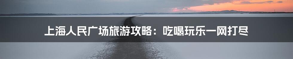 上海人民广场旅游攻略：吃喝玩乐一网打尽