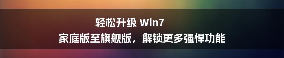 轻松升级 Win7 家庭版至旗舰版，解锁更多强悍功能