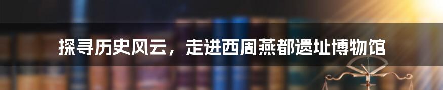 探寻历史风云，走进西周燕都遗址博物馆