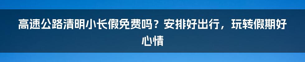 高速公路清明小长假免费吗？安排好出行，玩转假期好心情