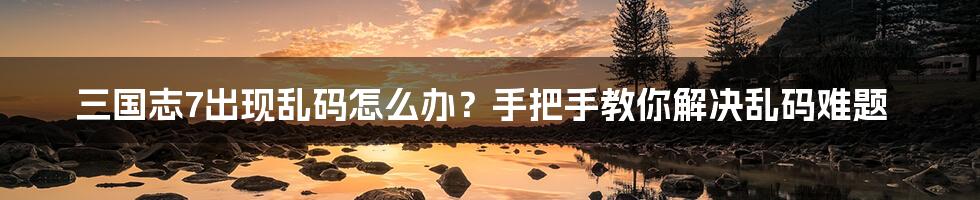 三国志7出现乱码怎么办？手把手教你解决乱码难题