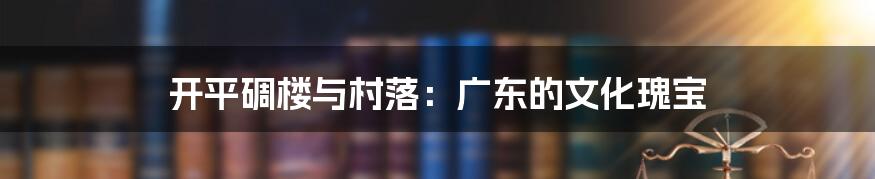 开平碉楼与村落：广东的文化瑰宝