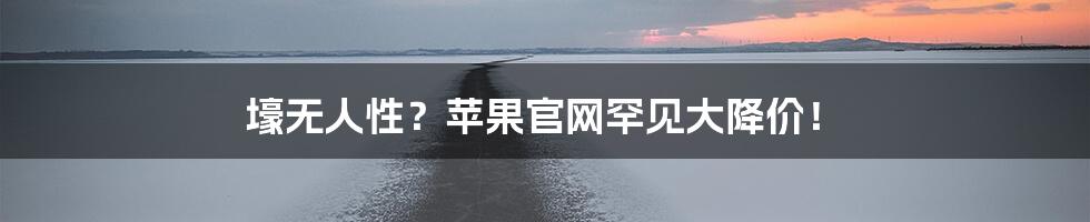 壕无人性？苹果官网罕见大降价！