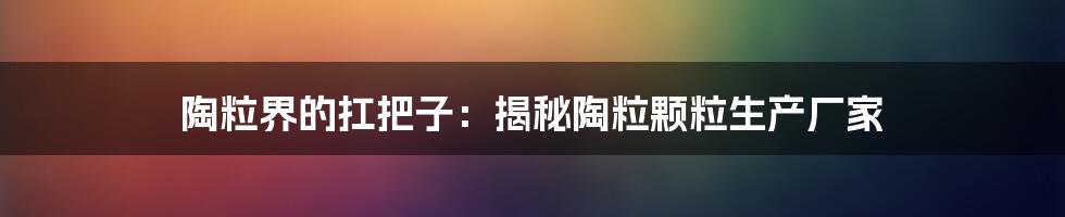 陶粒界的扛把子：揭秘陶粒颗粒生产厂家