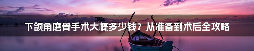 下颌角磨骨手术大概多少钱？从准备到术后全攻略