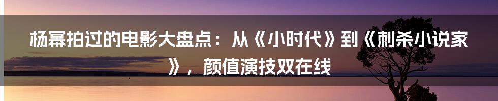 杨幂拍过的电影大盘点：从《小时代》到《刺杀小说家》，颜值演技双在线