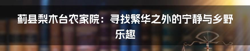 蓟县梨木台农家院：寻找繁华之外的宁静与乡野乐趣