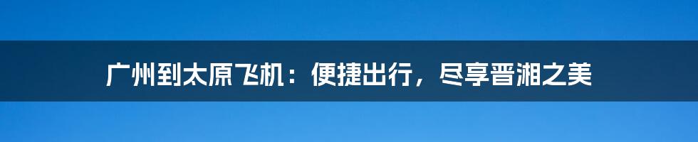 广州到太原飞机：便捷出行，尽享晋湘之美