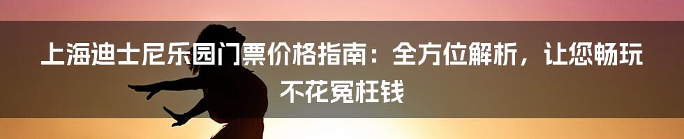 上海迪士尼乐园门票价格指南：全方位解析，让您畅玩不花冤枉钱