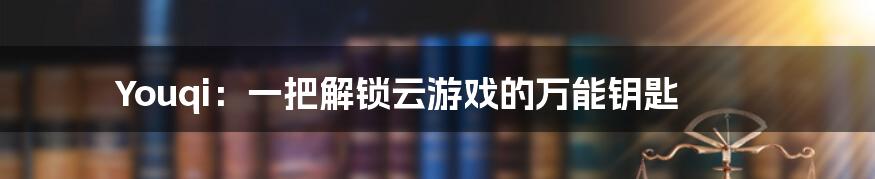 Youqi：一把解锁云游戏的万能钥匙