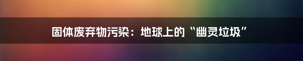 固体废弃物污染：地球上的“幽灵垃圾”