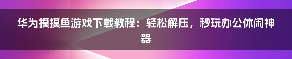 华为摸摸鱼游戏下载教程：轻松解压，秒玩办公休闲神器