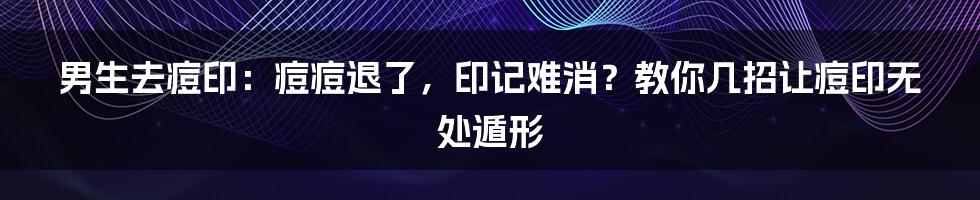 男生去痘印：痘痘退了，印记难消？教你几招让痘印无处遁形