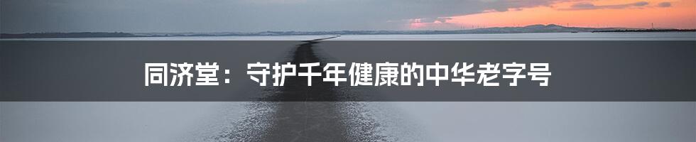 同济堂：守护千年健康的中华老字号