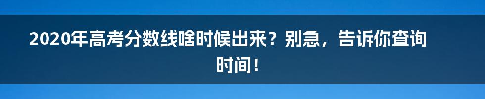 2020年高考分数线啥时候出来？别急，告诉你查询时间！