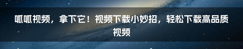 呱呱视频，拿下它！视频下载小妙招，轻松下载高品质视频