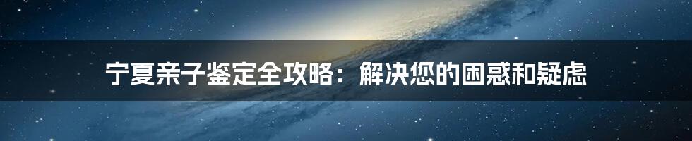 宁夏亲子鉴定全攻略：解决您的困惑和疑虑