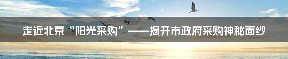 走近北京“阳光采购”——揭开市政府采购神秘面纱