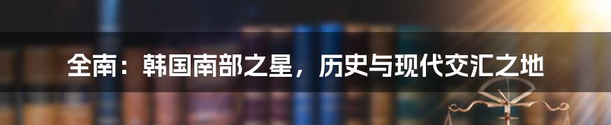 全南：韩国南部之星，历史与现代交汇之地