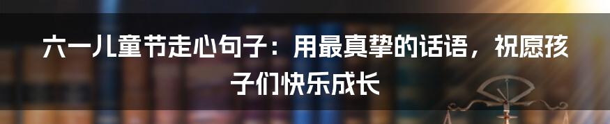 六一儿童节走心句子：用最真挚的话语，祝愿孩子们快乐成长