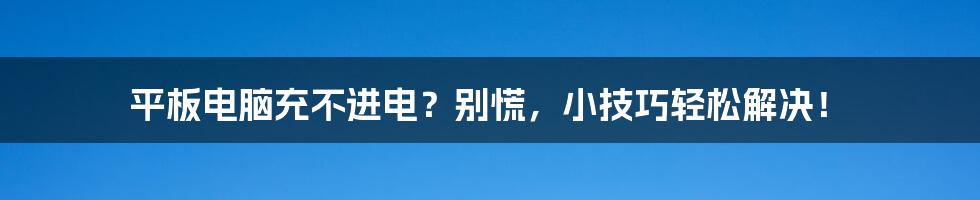 平板电脑充不进电？别慌，小技巧轻松解决！