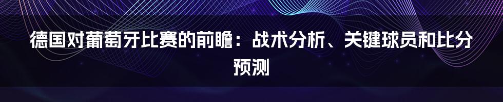 德国对葡萄牙比赛的前瞻：战术分析、关键球员和比分预测