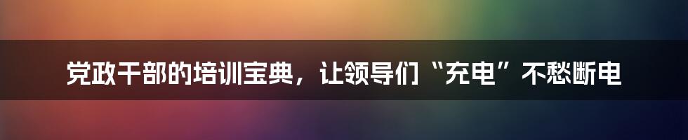 党政干部的培训宝典，让领导们“充电”不愁断电