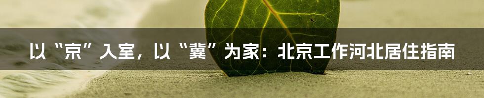 以“京”入室，以“冀”为家：北京工作河北居住指南