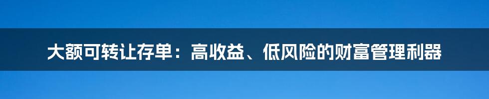 大额可转让存单：高收益、低风险的财富管理利器