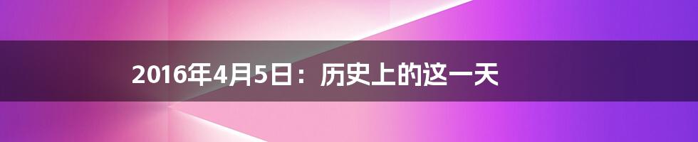 2016年4月5日：历史上的这一天