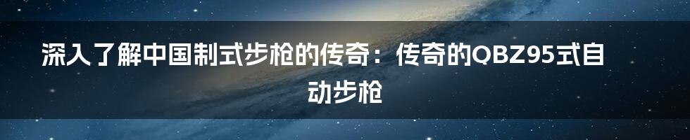 深入了解中国制式步枪的传奇：传奇的QBZ95式自动步枪