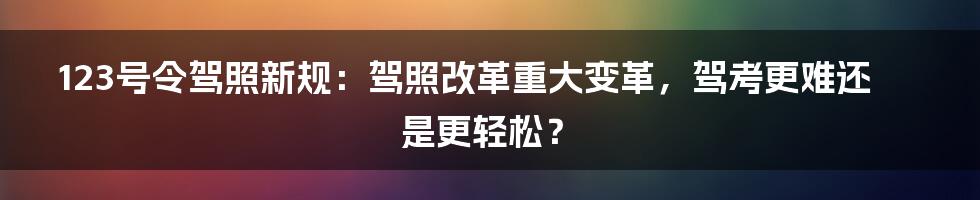 123号令驾照新规：驾照改革重大变革，驾考更难还是更轻松？