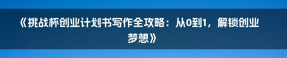 《挑战杯创业计划书写作全攻略：从0到1，解锁创业梦想》