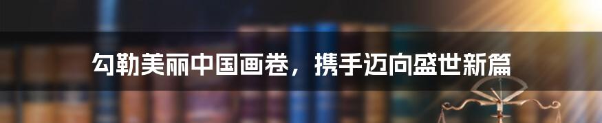 勾勒美丽中国画卷，携手迈向盛世新篇