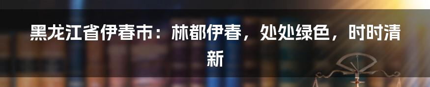 黑龙江省伊春市：林都伊春，处处绿色，时时清新