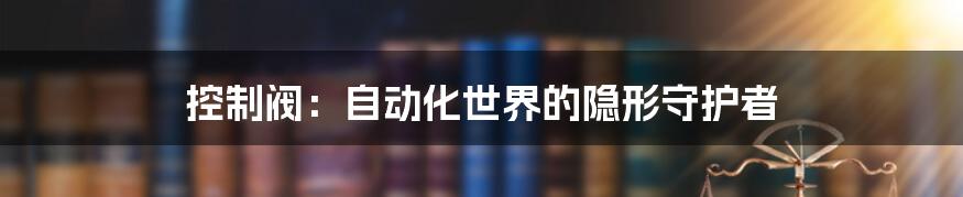 控制阀：自动化世界的隐形守护者